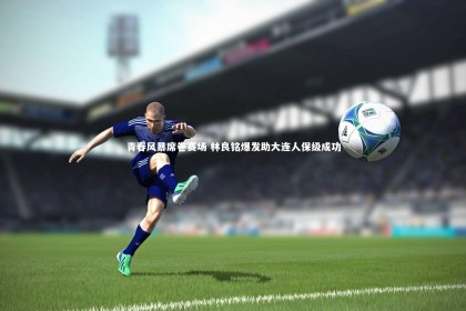 【bsport体育】青春风暴席卷赛场 林良铭爆发助大连人保级成功