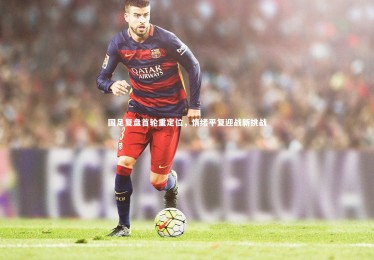 B体育官方-国足复盘首轮重定位，情绪平复迎战新挑战